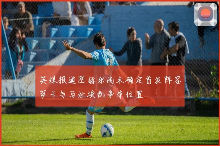 英媒报道图赫尔尚未确定首发阵容萨卡与马杜埃凯争夺位置