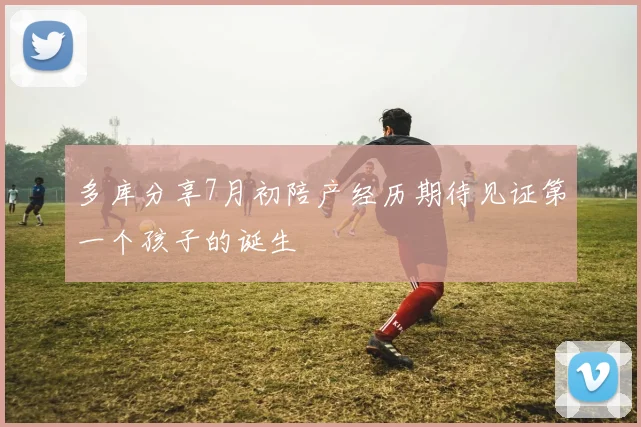 多库分享7月初陪产经历期待见证第一个孩子的诞生