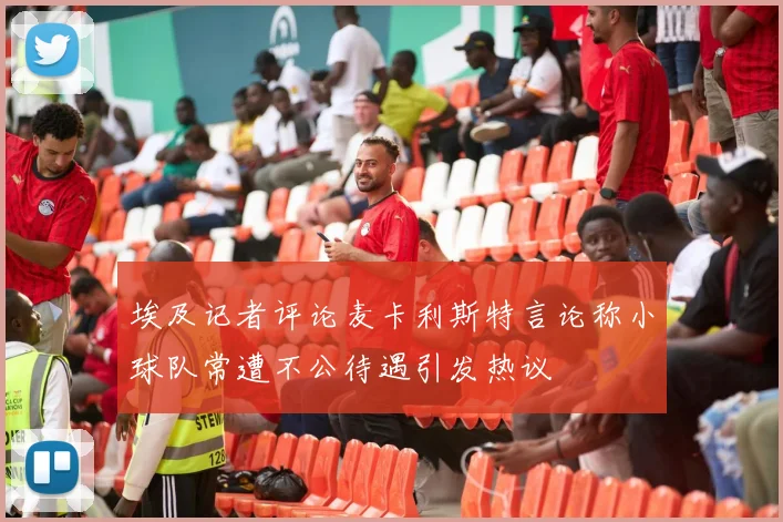 埃及记者评论麦卡利斯特言论称小球队常遭不公待遇引发热议