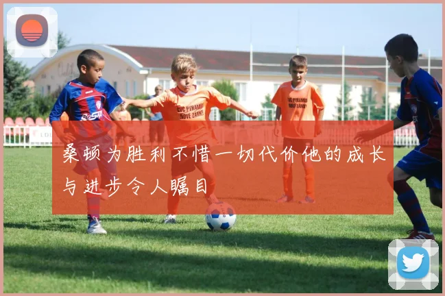 桑顿为胜利不惜一切代价他的成长与进步令人瞩目