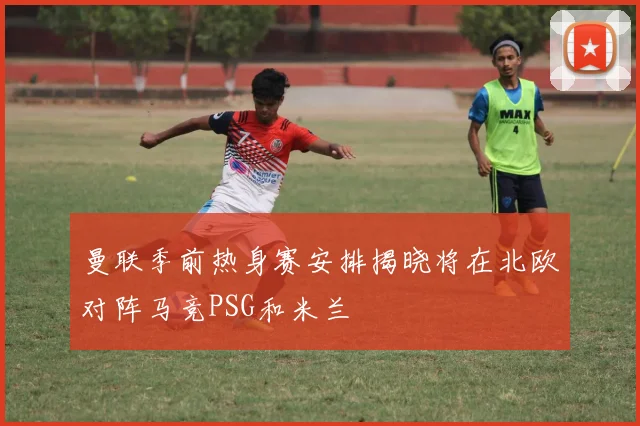 曼联季前热身赛安排揭晓将在北欧对阵马竞PSG和米兰