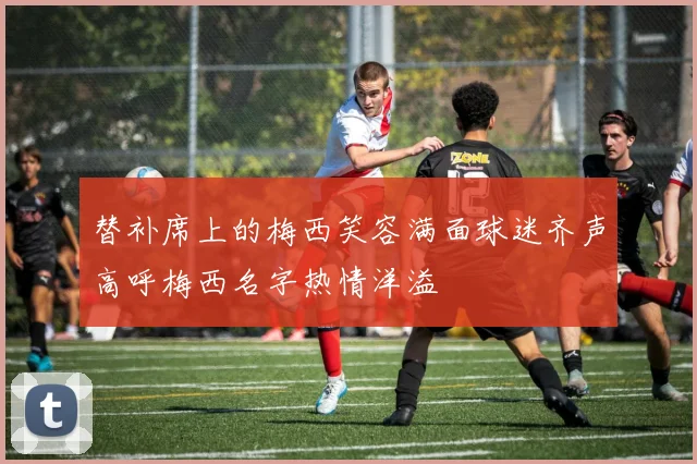 替补席上的梅西笑容满面球迷齐声高呼梅西名字热情洋溢