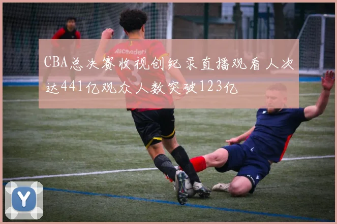 CBA总决赛收视创纪录直播观看人次达441亿观众人数突破123亿