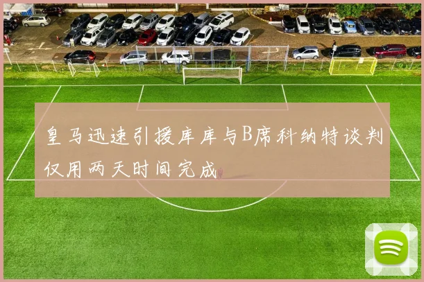 皇马迅速引援库库与B席科纳特谈判仅用两天时间完成