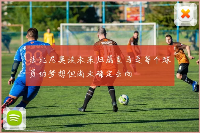 法比尼奥谈未来归属皇马是每个球员的梦想但尚未确定去向