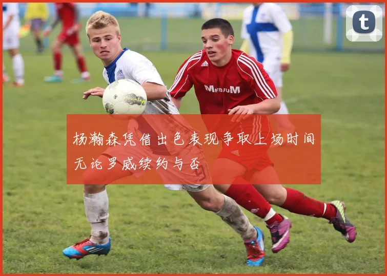 杨瀚森凭借出色表现争取上场时间无论罗威续约与否