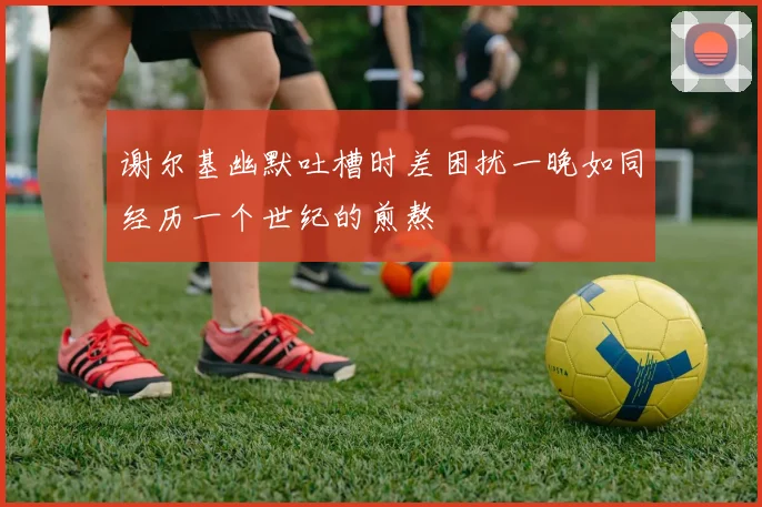 谢尔基幽默吐槽时差困扰一晚如同经历一个世纪的煎熬