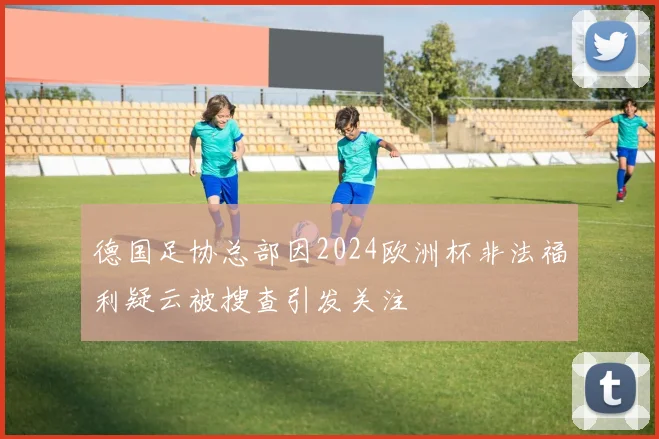 德国足协总部因2024欧洲杯非法福利疑云被搜查引发关注