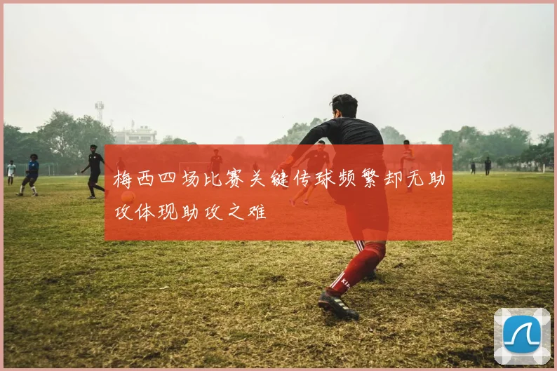 梅西四场比赛关键传球频繁却无助攻体现助攻之难