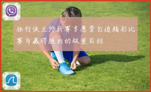 独行侠主帅新赛季愿景打造精彩比赛与赢得胜利的双重目标