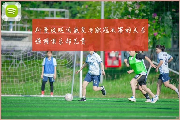 科曼谈廷伯康复与欧冠决赛的关系强调俱乐部无责