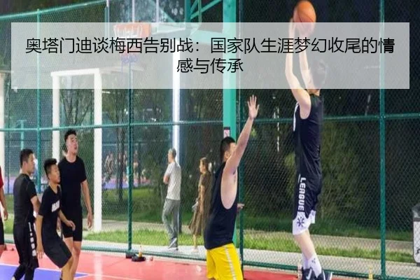奥塔门迪谈梅西告别战：国家队生涯梦幻收尾的情感与传承